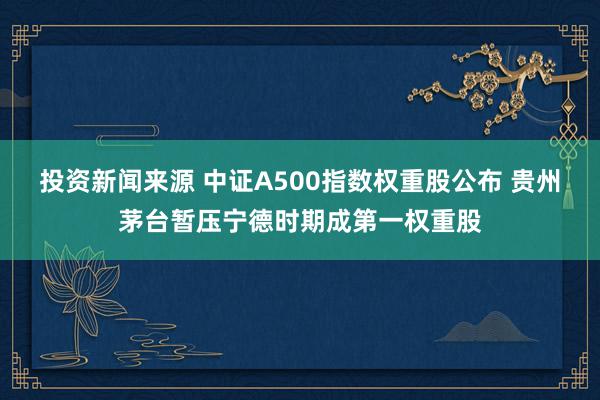 投资新闻来源 中证A500指数权重股公布 贵州茅台暂压宁德时期成第一权重股