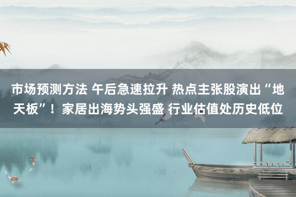 市场预测方法 午后急速拉升 热点主张股演出“地天板”！家居出海势头强盛 行业估值处历史低位