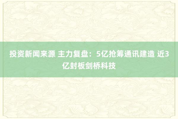 投资新闻来源 主力复盘：5亿抢筹通讯建造 近3亿封板剑桥科技