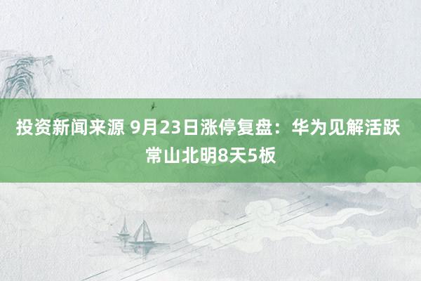 投资新闻来源 9月23日涨停复盘：华为见解活跃 常山北明8天5板