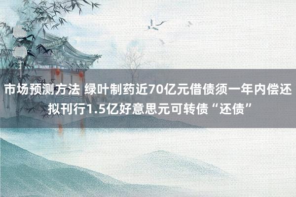 市场预测方法 绿叶制药近70亿元借债须一年内偿还 拟刊行1.5亿好意思元可转债“还债”