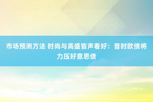 市场预测方法 时尚与高盛皆声看好：昔时欧债将力压好意思债