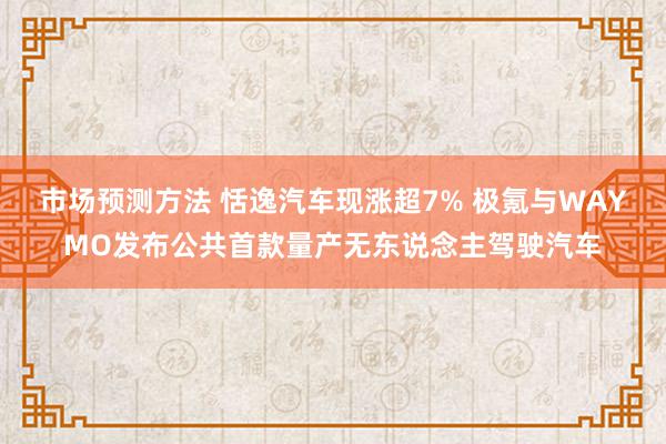 市场预测方法 恬逸汽车现涨超7% 极氪与WAYMO发布公共首款量产无东说念主驾驶汽车