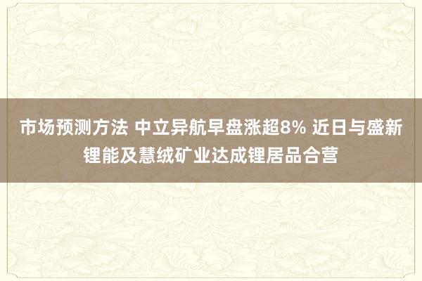 市场预测方法 中立异航早盘涨超8% 近日与盛新锂能及慧绒矿业达成锂居品合营