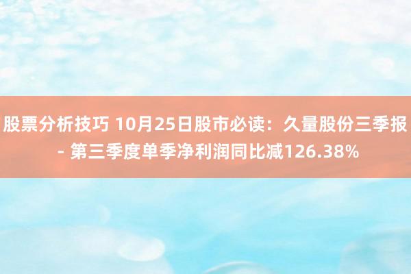 股票分析技巧 10月25日股市必读：久量股份三季报 - 第三季度单季净利润同比减126.38%