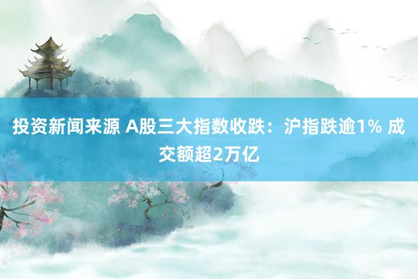 投资新闻来源 A股三大指数收跌：沪指跌逾1% 成交额超2万亿