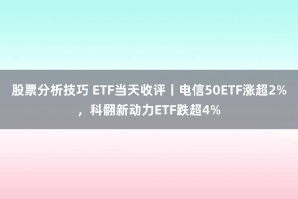 股票分析技巧 ETF当天收评丨电信50ETF涨超2%，科翻新动力ETF跌超4%