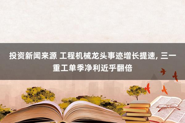 投资新闻来源 工程机械龙头事迹增长提速, 三一重工单季净利近乎翻倍