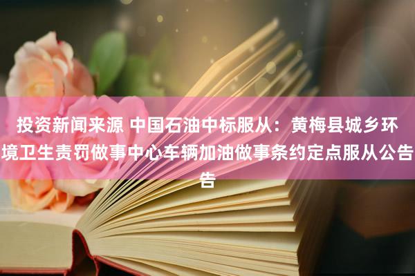 投资新闻来源 中国石油中标服从：黄梅县城乡环境卫生责罚做事中心车辆加油做事条约定点服从公告