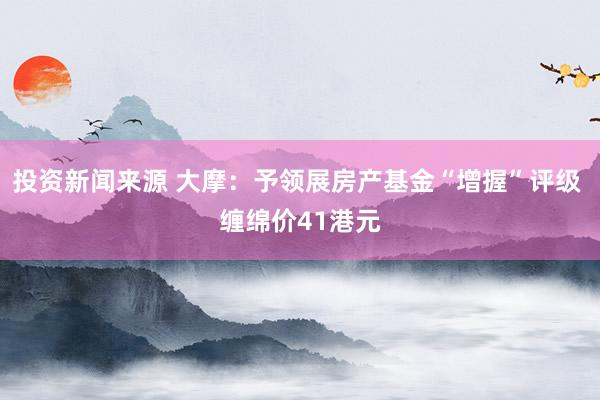 投资新闻来源 大摩：予领展房产基金“增握”评级 缠绵价41港元