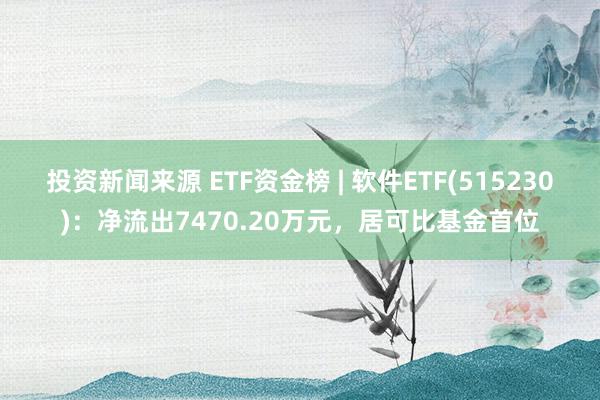 投资新闻来源 ETF资金榜 | 软件ETF(515230)：净流出7470.20万元，居可比基金首位