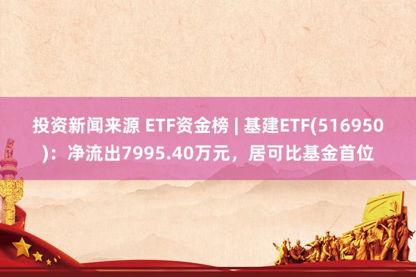 投资新闻来源 ETF资金榜 | 基建ETF(516950)：净流出7995.40万元，居可比基金首位