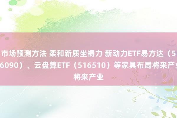 市场预测方法 柔和新质坐褥力 新动力ETF易方达（516090）、云盘算ETF（516510）等家具布局将来产业