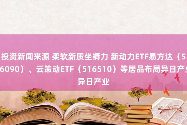 投资新闻来源 柔软新质坐褥力 新动力ETF易方达（516090）、云策动ETF（516510）等居品布局异日产业