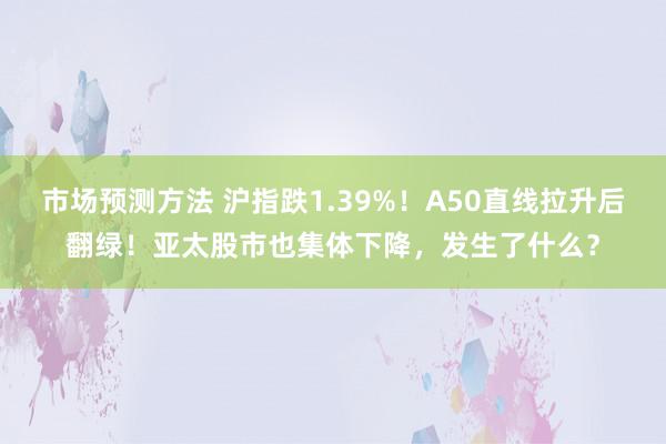 市场预测方法 沪指跌1.39%！A50直线拉升后翻绿！亚太股市也集体下降，发生了什么？