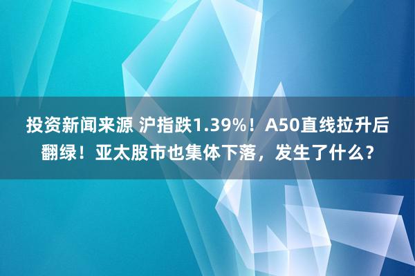 投资新闻来源 沪指跌1.39%！A50直线拉升后翻绿！亚太股市也集体下落，发生了什么？