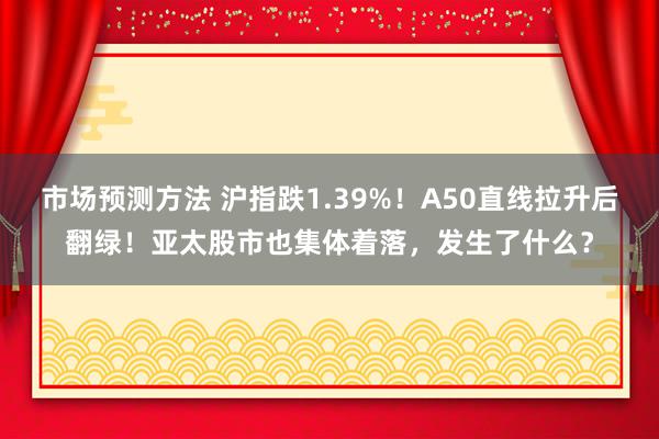 市场预测方法 沪指跌1.39%！A50直线拉升后翻绿！亚太股市也集体着落，发生了什么？