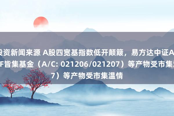 投资新闻来源 A股四宽基指数低开颠簸，易方达中证A50ETF皆集基金（A/C: 021206/021207）等产物受市集温情