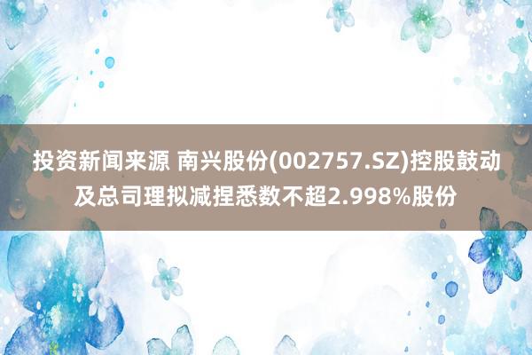 投资新闻来源 南兴股份(002757.SZ)控股鼓动及总司理拟减捏悉数不超2.998%股份