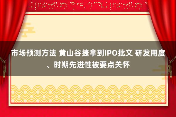 市场预测方法 黄山谷捷拿到IPO批文 研发用度、时期先进性被要点关怀