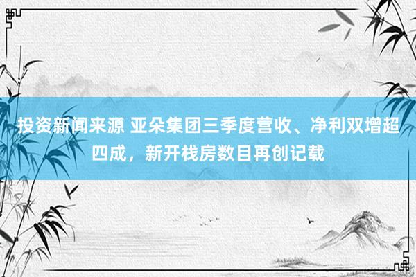 投资新闻来源 亚朵集团三季度营收、净利双增超四成，新开栈房数目再创记载