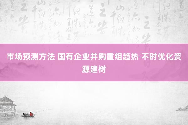 市场预测方法 国有企业并购重组趋热 不时优化资源建树