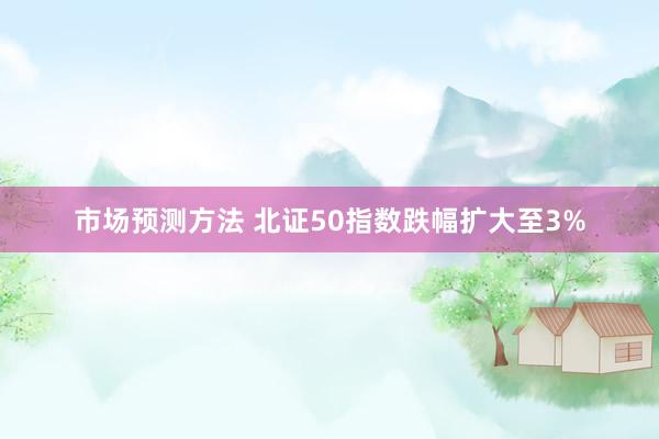 市场预测方法 北证50指数跌幅扩大至3%