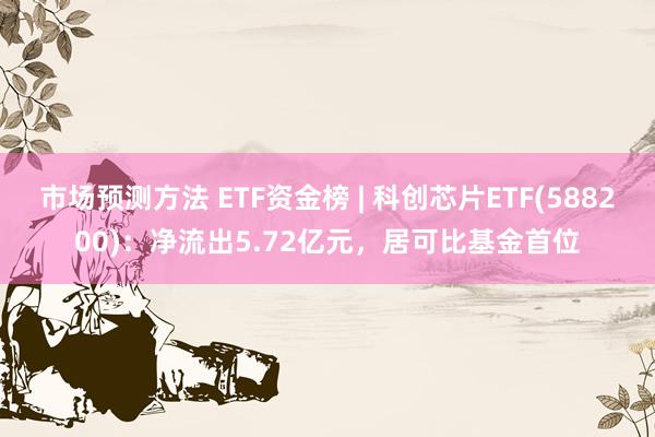 市场预测方法 ETF资金榜 | 科创芯片ETF(588200)：净流出5.72亿元，居可比基金首位