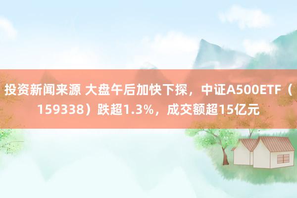 投资新闻来源 大盘午后加快下探，中证A500ETF（159338）跌超1.3%，成交额超15亿元