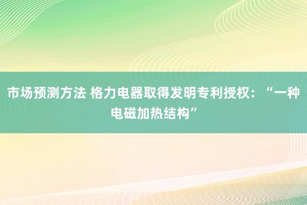 市场预测方法 格力电器取得发明专利授权：“一种电磁加热结构”