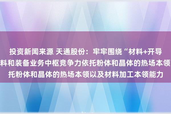 投资新闻来源 天通股份：牢牢围绕“材料+开导”双轮驱动的计谋，材料和装备业务中枢竞争力依托粉体和晶体的热场本领以及材料加工本领能力