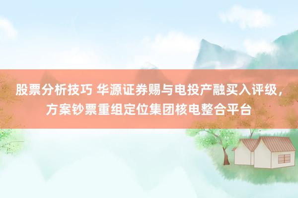 股票分析技巧 华源证券赐与电投产融买入评级，方案钞票重组定位集团核电整合平台