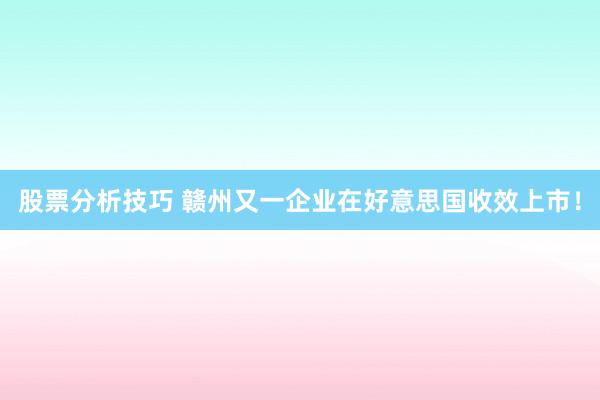 股票分析技巧 赣州又一企业在好意思国收效上市！