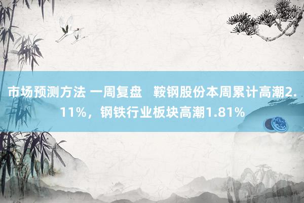 市场预测方法 一周复盘   鞍钢股份本周累计高潮2.11%，钢铁行业板块高潮1.81%