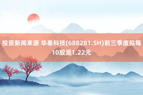 投资新闻来源 华秦科技(688281.SH)前三季度拟每10股派1.22元