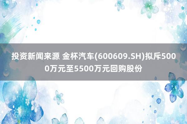 投资新闻来源 金杯汽车(600609.SH)拟斥5000万元至5500万元回购股份