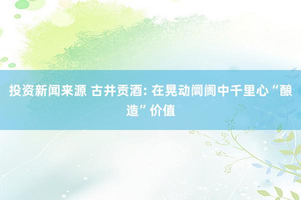 投资新闻来源 古井贡酒: 在晃动阛阓中千里心“酿造”价值