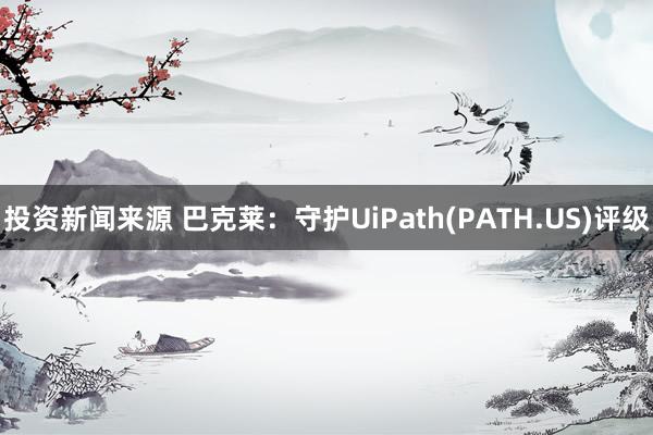 投资新闻来源 巴克莱：守护UiPath(PATH.US)评级