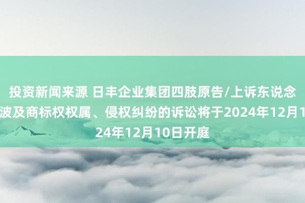 投资新闻来源 日丰企业集团四肢原告/上诉东说念主的1起波及商标权权属、侵权纠纷的诉讼将于2024年12月10日开庭