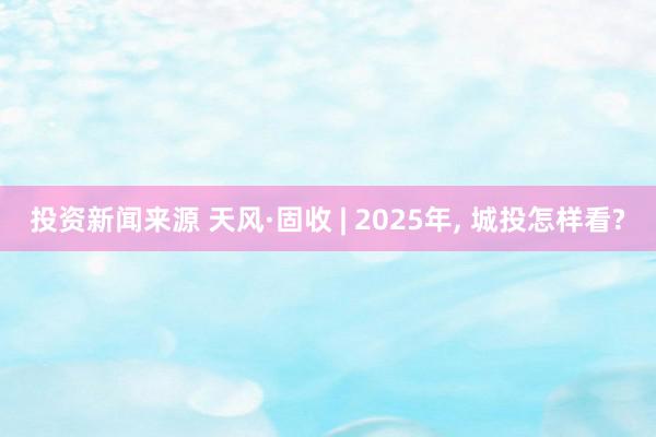 投资新闻来源 天风·固收 | 2025年, 城投怎样看?