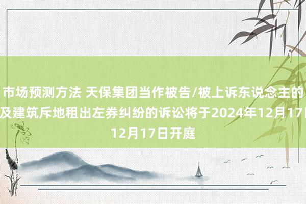 市场预测方法 天保集团当作被告/被上诉东说念主的1起波及建筑斥地租出左券纠纷的诉讼将于2024年12月17日开庭