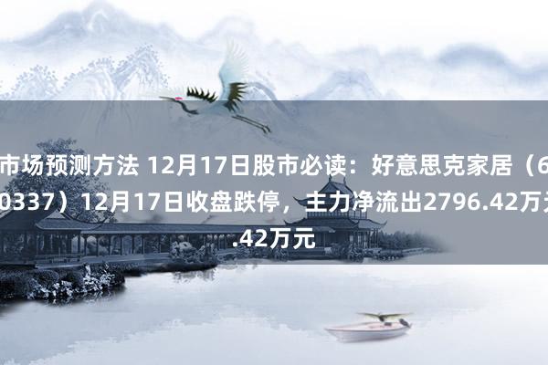 市场预测方法 12月17日股市必读：好意思克家居（600337）12月17日收盘跌停，主力净流出2796.42万元