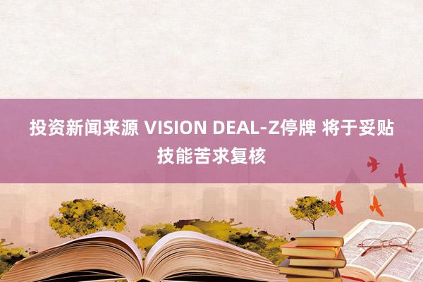 投资新闻来源 VISION DEAL-Z停牌 将于妥贴技能苦求复核