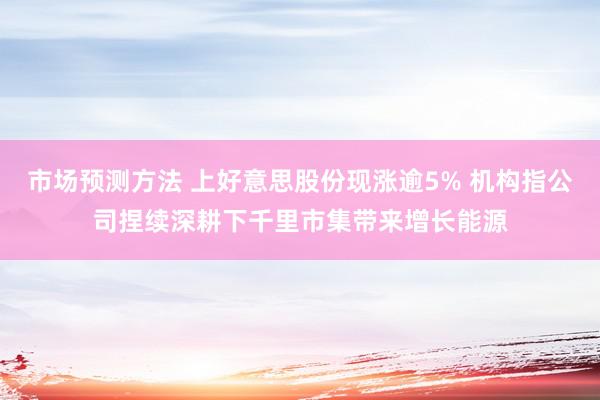 市场预测方法 上好意思股份现涨逾5% 机构指公司捏续深耕下千里市集带来增长能源