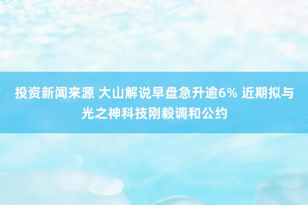 投资新闻来源 大山解说早盘急升逾6% 近期拟与光之神科技刚毅调和公约