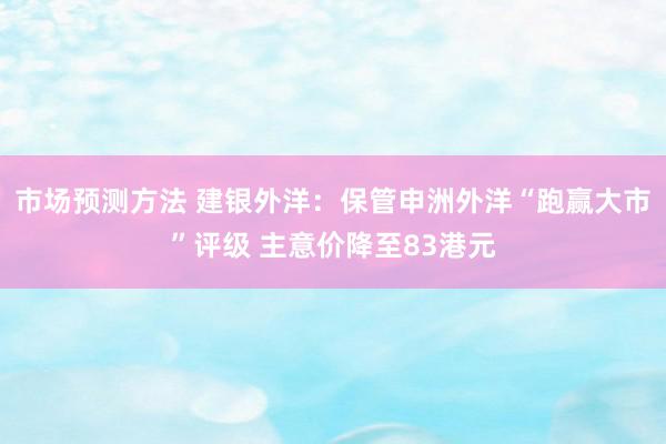 市场预测方法 建银外洋：保管申洲外洋“跑赢大市”评级 主意价降至83港元