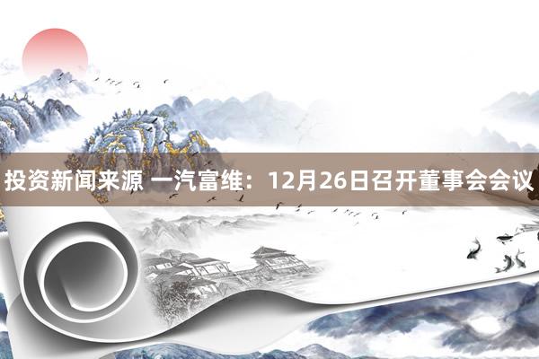 投资新闻来源 一汽富维：12月26日召开董事会会议