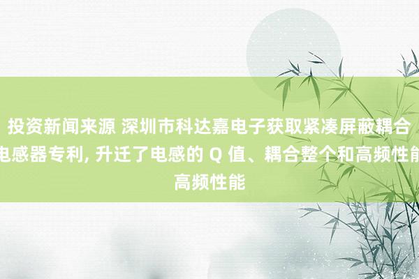 投资新闻来源 深圳市科达嘉电子获取紧凑屏蔽耦合电感器专利, 升迁了电感的 Q 值、耦合整个和高频性能