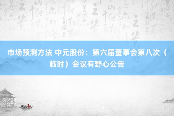 市场预测方法 中元股份：第六届董事会第八次（临时）会议有野心公告