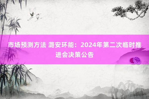 市场预测方法 潞安环能：2024年第二次临时推进会决策公告